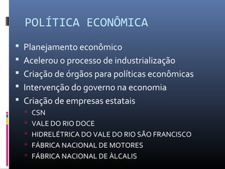 POLÍTICA ECONÔMICA
 Planejamento econômico
 Acelerou o processo de industrialização
 Criação de órgãos para políticas econômicas
 Intervenção do governo na economia
 Criação de empresas estatais
 CSN
 VALE DO RIO DOCE
 HIDRELÉTRICA DO VALE DO RIO SÃO FRANCISCO
 FÁBRICA NACIONAL DE MOTORES
 FÁBRICA NACIONAL DE ÀLCALIS
 