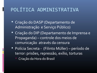 POLÍTICA ADMINISTRATIVA
 Criação do DASP (Departamento de
Administração e Serviço Público)
 Criação do DIP (Departamento de Imprensa e
Propaganda) – controle dos meios de
comunicação através da censura
 Polícia Secreta - (Filinto Müller) – período de
terror: prisões, repressão, exílio, torturas
 Criação da Hora do Brasil
 