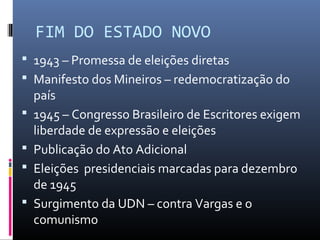 FIM DO ESTADO NOVO
 1943 – Promessa de eleições diretas
 Manifesto dos Mineiros – redemocratização do
país
 1945 – Congresso Brasileiro de Escritores exigem
liberdade de expressão e eleições
 Publicação do Ato Adicional
 Eleições presidenciais marcadas para dezembro
de 1945
 Surgimento da UDN – contra Vargas e o
comunismo
 