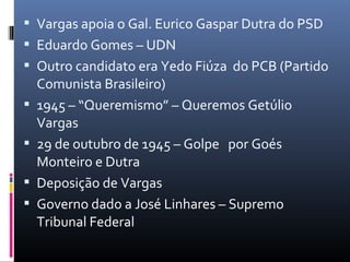  Vargas apoia o Gal. Eurico Gaspar Dutra do PSD
 Eduardo Gomes – UDN
 Outro candidato era Yedo Fiúza do PCB (Partido
Comunista Brasileiro)
 1945 – “Queremismo” – Queremos Getúlio
Vargas
 29 de outubro de 1945 – Golpe por Goés
Monteiro e Dutra
 Deposição de Vargas
 Governo dado a José Linhares – Supremo
Tribunal Federal
 