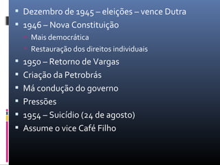  Dezembro de 1945 – eleições – vence Dutra
 1946 – Nova Constituição
 Mais democrática
 Restauração dos direitos individuais
 1950 – Retorno de Vargas
 Criação da Petrobrás
 Má condução do governo
 Pressões
 1954 – Suicídio (24 de agosto)
 Assume o vice Café Filho
 