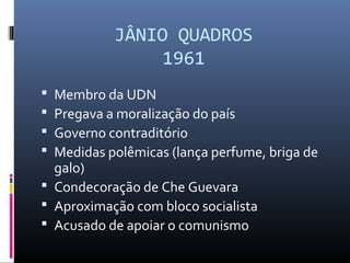 JÂNIO QUADROS
1961
 Membro da UDN
 Pregava a moralização do país
 Governo contraditório
 Medidas polêmicas (lança perfume, briga de
galo)
 Condecoração de Che Guevara
 Aproximação com bloco socialista
 Acusado de apoiar o comunismo
 
