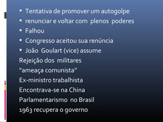  Tentativa de promover um autogolpe
 renunciar e voltar com plenos poderes
 Falhou
 Congresso aceitou sua renúncia
 João Goulart (vice) assume
Rejeição dos militares
“ameaça comunista”
Ex-ministro trabalhista
Encontrava-se na China
Parlamentarismo no Brasil
1963 recupera o governo
 