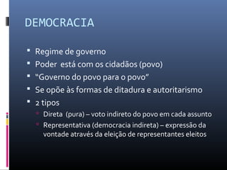 DEMOCRACIA
 Regime de governo
 Poder está com os cidadãos (povo)
 “Governo do povo para o povo”
 Se opõe às formas de ditadura e autoritarismo
 2 tipos
 Direta (pura) – voto indireto do povo em cada assunto
 Representativa (democracia indireta) – expressão da
vontade através da eleição de representantes eleitos
 