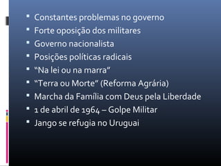  Constantes problemas no governo
 Forte oposição dos militares
 Governo nacionalista
 Posições políticas radicais
 “Na lei ou na marra”
 “Terra ou Morte” (Reforma Agrária)
 Marcha da Família com Deus pela Liberdade
 1 de abril de 1964 – Golpe Militar
 Jango se refugia no Uruguai
 