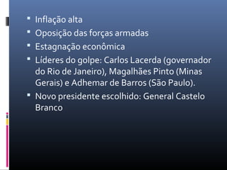  Inflação alta
 Oposição das forças armadas
 Estagnação econômica
 Líderes do golpe: Carlos Lacerda (governador
do Rio de Janeiro), Magalhães Pinto (Minas
Gerais) e Adhemar de Barros (São Paulo).
 Novo presidente escolhido: General Castelo
Branco
 