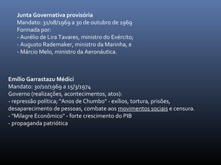 Junta Governativa provisória
Mandato: 31/08/1969 a 30 de outubro de 1969
Formada por:
- Aurélio de Lira Tavares, ministro do Exército;
- Augusto Rademaker, ministro da Marinha, e
- Márcio Melo, ministro da Aeronáutica.
Emílio Garrastazu Médici
Mandato: 30/10/1969 a 15/3/1974
Governo (realizações, acontecimentos, atos):
- repressão política; "Anos de Chumbo" - exílios, tortura, prisões,
desaparecimento de pessoas, combate aos movimentos sociais e censura.
- "Milagre Econômico" - forte crescimento do PIB
- propaganda patriótica
 