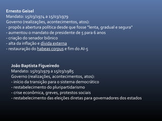 Ernesto Geisel
Mandato: 15/03/1974 a 15/03/1979
Governo (realizações, acontecimentos, atos):
- propôs a abertura política desde que fosse "lenta, gradual e segura"
- aumentou o mandato de presidente de 5 para 6 anos
- criação do senador biônico
- alta da inflação e dívida externa
- restauração do habeas corpus e fim do AI-5
João Baptista Figueiredo
Mandato: 15/03/1979 a 15/03/1985
Governo (realizações, acontecimentos, atos):
- início da transição para o sistema democrático
- restabelecimento do pluripartidarismo
- crise econômica, greves, protestos sociais
- restabelecimento das eleições diretas para governadores dos estados
 