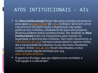ATOS INTITUICIONAIS - AIs
 Os Atos Institucionais foram decretos emitidos durante os
anos após o golpe militar de 1964 no Brasil. Serviram como
mecanismos de legitimação e legalização das ações
políticas dos militares, estabelecendo para eles próprios
diversos poderes extra-constitucionais. Na verdade os Atos 
Institucionais eram um mecanismo para manter na
legalidade o domínio dos militares. Sem este mecanismo, a
constituição de 1946 tornaria inexecutável o regime militar,
daí a necessidade de substituí-la por decretos mandados
cumprir. Entre 1964 a 1969 foram decretados 17 atos
institucionais regulamentados por 104
atos complementares.
 O governo divulgou que seu objetivo era combater a
"corrupção e a subversão".
 