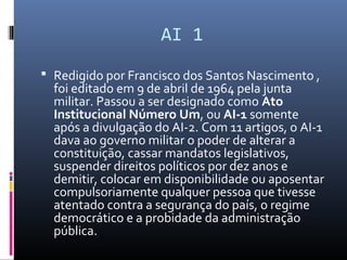 AI 1
 Redigido por Francisco dos Santos Nascimento ,
foi editado em 9 de abril de 1964 pela junta
militar. Passou a ser designado como Ato 
Institucional Número Um, ou AI-1 somente
após a divulgação do AI-2. Com 11 artigos, o AI-1
dava ao governo militar o poder de alterar a
constituição, cassar mandatos legislativos,
suspender direitos políticos por dez anos e
demitir, colocar em disponibilidade ou aposentar
compulsoriamente qualquer pessoa que tivesse
atentado contra a segurança do país, o regime
democrático e a probidade da administração
pública.
 
