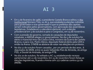 AI 3
 Em 5 de fevereiro de 1966, o presidente Castelo Branco editou o Ato
Institucional Número Três, ou AI-3, que estabelecia eleições indiretas
para governador e vice-governador e que os prefeitos das capitais
seriam indicados pelos governadores, com aprovação das assembleias
legislativas. Estabeleceu o calendário eleitoral, com a eleição
presidencial em 3 de outubro e para o Congresso, em 15 de novembro.
 Com a pressão do governo, somada às cassações de deputados
estaduais, a ARENA elegeu 17 governadores. No dia 3 de outubro foi
eleito o marechal Artur da Costa e Silva, ministro da Guerra de Castelo
Branco, e para vice, Pedro Aleixo, deputado federal eleito pela UDN e
então na Arena. O MDB se absteve de votar nas eleições em protesto.
 No dia 12 de outubro foram cassados , por um periodo de dez anos , 6
deputados do MDB, entre os quais Sebastião Pais de Almeida, do antigo
PSD, e Doutel de Andrade, do antigo PTB.
 No dia 20 de outubro, foi editado o AC 24 estabelecendo recesso
parlamentar até 22 de novembro. Em 15 de novembro foram feitas as
eleições legislativas, ficando a Arena com 277 cadeiras contra 132 do
(MDB).
 
