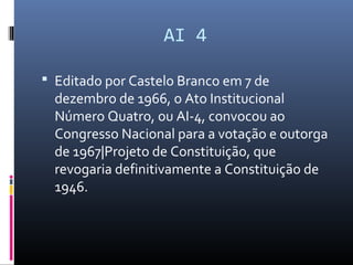 AI 4
 Editado por Castelo Branco em 7 de
dezembro de 1966, o Ato Institucional
Número Quatro, ou AI-4, convocou ao
Congresso Nacional para a votação e outorga
de 1967|Projeto de Constituição, que
revogaria definitivamente a Constituição de
1946.
 