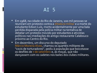 AI 5
 Em 1968, na cidade do Rio de Janeiro, 100 mil pessoas se
reuniram em protesto contra a ditadura militar e a morte do
estudante Edson Luís, morto acidentalmente por uma bala
perdida disparada pela polícia militar na tentativa de
debelar um protesto movido por estudantes e ativistas
políticos nas imediações do antigo restaurante Calabouco
próximo ao Centro do Rio.
 Em dezembro, um discurso do deputado
Márcio Moreira Alves, chamou os quartéis militares de
"covis de torturadores", pediu à população que boicotasse
os desfiles de 7 de setembro e, às moças, que não
dançassem com os cadetes nos bailes dos clubes militares.
 