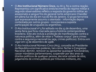  O Ato Institucional Número Cinco, ou AI-5, foi a contra-reação.
Representou um significativo endurecimento do regime militar e
segundo observadores refletiu a resposta do governo militar ao
assassinato a sangue frio do general norte-americano Chandler
em plena luz do dia em rua do Rio de Janeiro. O grupo terrorista
que expressamente assumiu o atentado - informação depois
contestada por outros grupos - incorporava a suposta
participação de uruguaios ou argentinos.
 O Ato Institucional nº 5 foi editado no dia 13 de dezembro, uma
sexta-feira que ficou marcada para a história contemporânea
brasileira. Este ato incluía a proibição de manifestações contra a
natureza política, além de vetar o "habeas corpus" para crimes
contra a segurança nacional (ou seja, crimes políticos). Entrou em
vigor em 13 de dezembro de 1968.
 O Ato Institucional Número Cinco (Ai5), concedia ao Presidente
da Republica enormes poderes, tais como: fechar o Congresso
Nacional; demitir, remover ou aposentar quaisquer funcionários;
cassar mandatos parlamentares; suspender por dez anos os
direitos políticos de qualquer pessoa; decretar estado de sítio;
julgamento de crimes políticos por tribunais militares, etc.
 
