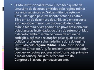 O Ato Institucional Número Cinco foi o quinto de
uma série de decretos emitidos pelo regime militar
nos anos seguintes ao Golpe militar de 1964 no
Brasil. Redigido pelo Presidente Artur da Costa e
Silva em 13 de dezembro de 1968, veio em resposta
a um episódio menor: um discurso do deputado
Márcio Moreira Alves pedindo ao povo brasileiro que
boicotasse as festividades do dia 7 de setembro. Mas
o decreto também vinha no correr de um rio de
ambições, ações e declarações pelas quais a classe
política fortaleceu a chamada linha dura do regime
instituído peloRegime Militar. O Ato Institucional
Número Cinco, ou AI-5, foi um instrumento de poder
que deu ao regime poderes absolutos e cuja primeira
e maior consequência foi o fechamento do
Congresso Nacional por quase um ano.
 