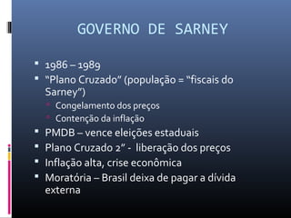 GOVERNO DE SARNEY
 1986 – 1989
 “Plano Cruzado” (população = “fiscais do
Sarney”)
 Congelamento dos preços
 Contenção da inflação
 PMDB – vence eleições estaduais
 Plano Cruzado 2” - liberação dos preços
 Inflação alta, crise econômica
 Moratória – Brasil deixa de pagar a dívida
externa
 