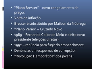  “Plano Bresser” – novo congelamento de
preços
 Volta da inflação
 Bresser é substituído por Mailson da Nóbrega
 “Plano Verão” – Cruzado Novo
 1989 – Fernando Collor de Melo é eleito novo
presidente (eleições diretas)
 1992 – renúncia para fugir do empeachment
 Denúncias em esquemas de corrupção
 “Revolução Democrática” dos jovens
 