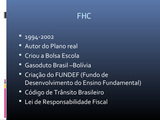 FHC
 1994-2002
 Autor do Plano real
 Criou a Bolsa Escola
 Gasoduto Brasil –Bolívia
 Criação do FUNDEF (Fundo de
Desenvolvimento do Ensino Fundamental)
 Código de Trânsito Brasileiro
 Lei de Responsabilidade Fiscal
 