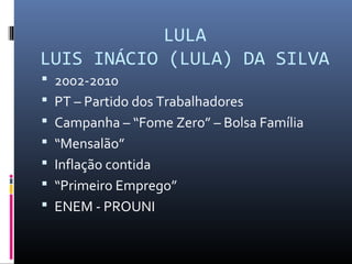 LULA
LUIS INÁCIO (LULA) DA SILVA
 2002-2010
 PT – Partido dos Trabalhadores
 Campanha – “Fome Zero” – Bolsa Família
 “Mensalão”
 Inflação contida
 “Primeiro Emprego”
 ENEM - PROUNI
 