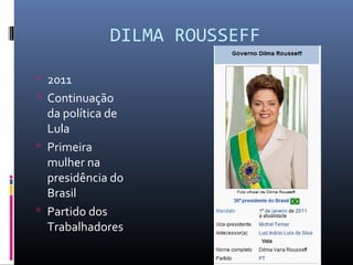 DILMA ROUSSEFF
 2011
 Continuação
da política de
Lula
 Primeira
mulher na
presidência do
Brasil
 Partido dos
Trabalhadores
 