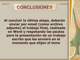CONCLUSIONES Al concluir la última etapa, deberán enviar por email (como archivo adjunto) el trabajo final, realizado en Word y respetando las pautas para la presentación de un trabajo escrito que les enviaré en el momento que elijan el tema 