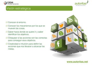 Visión estratégica 
www.autoritas.net 
Conocer el entorno. 
Conocer los mecanismos por los que se 
mueven las cosas. 
Saber hacia donde se quiere ir y saber 
identificar los objetivos. 
Chequear si las acciones son las correctas 
para conseguir esos objetivos. 
Creatividad e intuición para definir las 
acciones que nos llevaran a alcanzar las 
metas. 
 