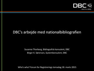 Susanne Thorborg, Bibliografisk konsulent, DBC
Birger K. Sørensen, Systemkonsulent, DBC
Who’s who? Forum for Registrerings temadag 18. marts 2015
DBC's arbejde med nationalbibliografien
 