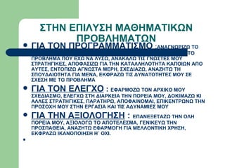 ΣΤΗΝ ΕΠΙΛΥΣΗ ΜΑΘΗΜΑΤΙΚΩΝ ΠΡΟΒΛΗΜΑΤΩΝ ΓΙΑ ΤΟΝ ΠΡΟΓΡΑΜΜΑΤΙΣΜΟ  : ΑΝΑΓΝΩΡΙΖΩ ΤΟ ΠΡΟΒΛΗΜΑ, ΤΟΠΟΘΕΤΟΥΜΑΙ ΣΕ ΣΧΕΣΗ ΜΕ ΤΟ ΤΙ ΓΝΩΡΙΖΩ ΚΑΙ ΤΟ ΠΡΟΒΛΗΜΑ ΠΟΥ ΕΧΩ ΝΑ ΛΥΣΩ, ΑΝΑΚΑΛΩ ΤΙΣ ΓΝΩΣΤΕΣ ΜΟΥ ΣΤΡΑΤΗΓΙΚΕΣ, ΑΠΟΦΑΣΙΖΩ ΓΙΑ ΤΗΝ ΚΑΤΑΛΛΗΛΟΤΗΤΑ ΚΑΠΟΙΩΝ ΑΠΟ ΑΥΤΕΣ, ΕΝΤΟΠΙΖΩ ΑΓΝΩΣΤΑ ΜΕΡΗ, ΣΧΕΔΙΑΖΩ, ΑΝΑΖΗΤΩ ΤΗ ΣΠΟΥΔΑΙΟΤΗΤΑ ΓΙΑ ΜΕΝΑ, ΕΚΦΡΑΖΩ ΤΙΣ ΔΥΝΑΤΟΤΗΤΕΣ ΜΟΥ ΣΕ ΣΧΕΣΗ ΜΕ ΤΟ ΠΡΟΒΛΗΜΑ ΓΙΑ ΤΟΝ ΕΛΕΓΧΟ  :  ΕΦΑΡΜΟΖΩ ΤΟΝ ΑΡΧΙΚΟ ΜΟΥ ΣΧΕΔΙΑΣΜΟ, ΕΛΕΓΧΩ ΣΤΗ ΔΙΑΡΚΕΙΑ ΤΗΝ ΠΟΡΕΙΑ ΜΟΥ, ΔΟΚΙΜΑΖΩ ΚΙ ΑΛΛΕΣ ΣΤΡΑΤΗΓΙΚΕΣ, ΠΑΡΑΤΗΡΩ, ΑΠΟΦΑΙΝΟΜΑΙ, ΕΠΙΚΕΝΤΡΩΝΩ ΤΗΝ ΠΡΟΣΟΧΗ ΜΟΥ ΣΤΗΝ ΕΡΓΑΣΙΑ ΚΑΙ ΤΙΣ ΑΔΥΝΑΜΙΕΣ ΜΟΥ ΓΙΑ ΤΗΝ ΑΞΙΟΛΟΓΗΣΗ  :  ΕΠΑΝΕΞΕΤΑΖΩ ΤΗΝ ΟΛΗ ΠΟΡΕΙΑ ΜΟΥ, ΑΞΙΟΛΟΓΩ ΤΟ ΑΠΟΤΕΛΕΣΜΑ, ΓΕΝΙΚΕΥΩ ΤΗΝ ΠΡΟΣΠΑΘΕΙΑ, ΑΝΑΖΗΤΩ ΕΦΑΡΜΟΓΗ ΓΙΑ ΜΕΛΛΟΝΤΙΚΗ ΧΡΗΣΗ, ΕΚΦΡΑΖΩ ΙΚΑΝΟΠΟΙΗΣΗ Η΄ ΟΧΙ. 