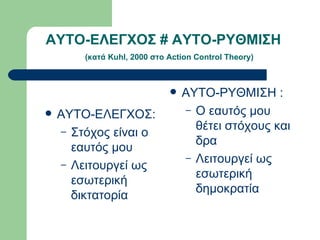 ΑΥΤΟ-ΕΛΕΓΧΟΣ # ΑΥΤΟ-ΡΥΘΜΙΣΗ    ( κατά  Kuhl, 2000  στο  Action Control Theory) ΑΥΤΟ-ΕΛΕΓΧΟΣ: Στόχος είναι ο εαυτός μου Λειτουργεί ως εσωτερική δικτατορία ΑΥΤΟ-ΡΥΘΜΙΣΗ : Ο εαυτός μου θέτει στόχους και δρα Λειτουργεί ως εσωτερική δημοκρατία 