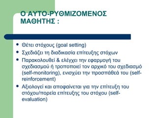 Ο ΑΥΤΟ-ΡΥΘΜΙΖΟΜΕΝΟΣ
ΜΑΘΗΤΗΣ :
 Θέτει στόχους (goal setting)
 Σχεδιάζει τη διαδικασία επίτευξης στόχων
 Παρακολουθεί & ελέγχει την εφαρμογή του
σχεδιασμού ή τροποποιεί τον αρχικό του σχεδιασμό
(self-monitoring), ενισχύει την προσπάθεά του (self-
reinforcement)
 Αξιολογεί και αποφαίνεται για την επίτευξη του
στόχου/πορεία επίτευξης του στόχου (self-
evaluation)
 