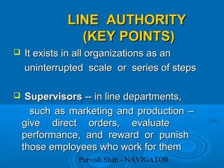 Purvish Shah - NAVIGATOR
LINE AUTHORITYLINE AUTHORITY
(KEY POINTS)(KEY POINTS)
 It exists in all organizations as anIt exists in all organizations as an
uninterrupted scale or series of stepsuninterrupted scale or series of steps
 SupervisorsSupervisors -- in line departments,-- in line departments,
such as marketing and production –such as marketing and production –
give direct orders, evaluategive direct orders, evaluate
performance, and reward or punishperformance, and reward or punish
those employees who work for themthose employees who work for them
 