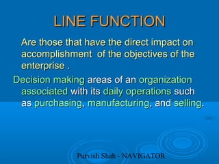 Purvish Shah - NAVIGATOR
LINE FUNCTIONLINE FUNCTION
Are those that have the direct impact onAre those that have the direct impact on
accomplishment of the objectives of theaccomplishment of the objectives of the
enterprise .enterprise .
Decision makingDecision making areas of anareas of an organizationorganization
associatedassociated with itswith its dailydaily operationsoperations suchsuch
asas purchasingpurchasing,, manufacturingmanufacturing, and, and sellingselling..
 
