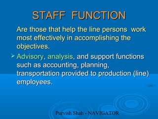 Purvish Shah - NAVIGATOR
STAFF FUNCTIONSTAFF FUNCTION
Are those that help the line persons workAre those that help the line persons work
most effectively in accomplishing themost effectively in accomplishing the
objectives.objectives.
 AdvisoryAdvisory,, analysisanalysis, and support functions, and support functions
such as accounting, planning,such as accounting, planning,
transportation provided to production (line)transportation provided to production (line)
employees.employees.
 