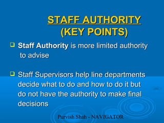 Purvish Shah - NAVIGATOR
STAFF AUTHORITYSTAFF AUTHORITY
(KEY POINTS)(KEY POINTS)
 Staff AuthorityStaff Authority is more limited authorityis more limited authority
to adviseto advise
 Staff Supervisors help line departmentsStaff Supervisors help line departments
decide what to do and how to do it butdecide what to do and how to do it but
do not have the authority to make finaldo not have the authority to make final
decisionsdecisions
 