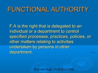 Purvish Shah - NAVIGATOR
FUNCTIONAL AUTHORITYFUNCTIONAL AUTHORITY
F.A is the right that is delegated to anF.A is the right that is delegated to an
individual or a department to controlindividual or a department to control
specified processes, practices, policies, orspecified processes, practices, policies, or
other matters relating to activitiesother matters relating to activities
undertaken by persons in otherundertaken by persons in other
department.department.
 