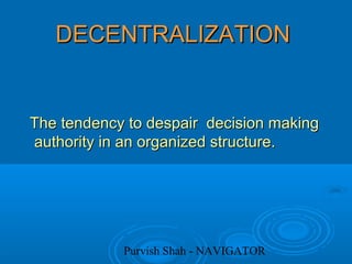 Purvish Shah - NAVIGATOR
DECENTRALIZATIONDECENTRALIZATION
The tendency to despair decision makingThe tendency to despair decision making
authority in an organized structure.authority in an organized structure.
 