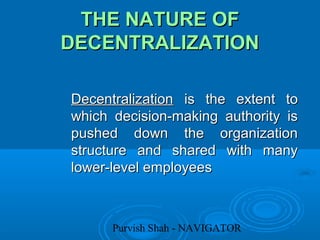 Purvish Shah - NAVIGATOR
THE NATURE OFTHE NATURE OF
DECENTRALIZATIONDECENTRALIZATION
DecentralizationDecentralization is the extent tois the extent to
which decision-making authority iswhich decision-making authority is
pushed down the organizationpushed down the organization
structure and shared with manystructure and shared with many
lower-level employeeslower-level employees
 
