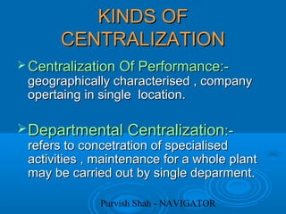 Purvish Shah - NAVIGATOR
KINDS OFKINDS OF
CENTRALIZATIONCENTRALIZATION
 Centralization Of Performance:-Centralization Of Performance:-
geographically characterised , companygeographically characterised , company
opertaing in single location.opertaing in single location.
Departmental CentralizationDepartmental Centralization:-:-
refers to concetration of specialisedrefers to concetration of specialised
activities , maintenance for a whole plantactivities , maintenance for a whole plant
may be carried out by single deparment.may be carried out by single deparment.
 