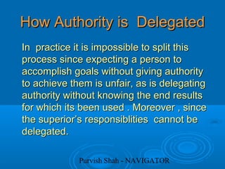 Purvish Shah - NAVIGATOR
How Authority is DelegatedHow Authority is Delegated
In practice it is impossible to split thisIn practice it is impossible to split this
process since expecting a person toprocess since expecting a person to
accomplish goals without giving authorityaccomplish goals without giving authority
to achieve them is unfair, as is delegatingto achieve them is unfair, as is delegating
authority without knowing the end resultsauthority without knowing the end results
for which its been used . Moreover , sincefor which its been used . Moreover , since
the superior’s responsiblities cannot bethe superior’s responsiblities cannot be
delegated.delegated.
 
