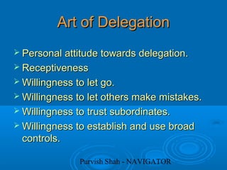 Purvish Shah - NAVIGATOR
Art of DelegationArt of Delegation
 Personal attitude towards delegation.Personal attitude towards delegation.
 ReceptivenessReceptiveness
 Willingness to let go.Willingness to let go.
 Willingness to let others make mistakes.Willingness to let others make mistakes.
 Willingness to trust subordinates.Willingness to trust subordinates.
 Willingness to establish and use broadWillingness to establish and use broad
controls.controls.
 