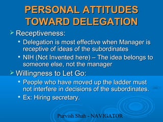 Purvish Shah - NAVIGATOR
PERSONAL ATTITUDESPERSONAL ATTITUDES
TOWARD DELEGATIONTOWARD DELEGATION
 Receptiveness:Receptiveness:

Delegation is most effective when Manager isDelegation is most effective when Manager is
receptive of ideas of the subordinatesreceptive of ideas of the subordinates

NIH (Not Invented here) – The idea belongs toNIH (Not Invented here) – The idea belongs to
someone else, not the managersomeone else, not the manager
 Willingness to Let Go:Willingness to Let Go:

People who have moved up the ladder mustPeople who have moved up the ladder must
not interfere in decisions of the subordinates.not interfere in decisions of the subordinates.

Ex: Hiring secretary.Ex: Hiring secretary.
 