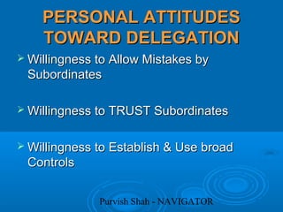Purvish Shah - NAVIGATOR
PERSONAL ATTITUDESPERSONAL ATTITUDES
TOWARD DELEGATIONTOWARD DELEGATION
 Willingness to Allow Mistakes byWillingness to Allow Mistakes by
SubordinatesSubordinates
 Willingness to TRUST SubordinatesWillingness to TRUST Subordinates
 Willingness to Establish & Use broadWillingness to Establish & Use broad
ControlsControls
 