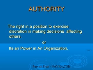 Purvish Shah - NAVIGATOR
AUTHORITYAUTHORITY
The right in a position to exerciseThe right in a position to exercise
discretion in making decisions affectingdiscretion in making decisions affecting
others.others.
oror
Its an Power in An Organization.Its an Power in An Organization.
 
