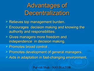 Purvish Shah - NAVIGATOR
Advantages ofAdvantages of
DecentralizationDecentralization
 Relieves top management burden.Relieves top management burden.
 Encourages decision making and knowing theEncourages decision making and knowing the
authority and responsiblities.authority and responsiblities.
 Gives managers more freedom andGives managers more freedom and
independence in decision making.independence in decision making.
 Promotes broad control .Promotes broad control .
 Promotes development of general managers.Promotes development of general managers.
 Aids in adaptation in fast-changing environment.Aids in adaptation in fast-changing environment.
 