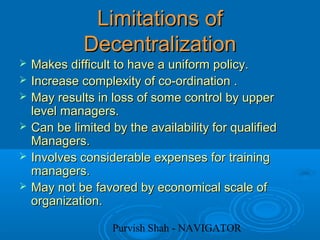 Purvish Shah - NAVIGATOR
Limitations ofLimitations of
DecentralizationDecentralization
 Makes difficult to have a uniform policy.Makes difficult to have a uniform policy.
 Increase complexity of co-ordination .Increase complexity of co-ordination .
 May results in loss of some control by upperMay results in loss of some control by upper
level managers.level managers.
 Can be limited by the availability for qualifiedCan be limited by the availability for qualified
Managers.Managers.
 Involves considerable expenses for trainingInvolves considerable expenses for training
managers.managers.
 May not be favored by economical scale ofMay not be favored by economical scale of
organization.organization.
 