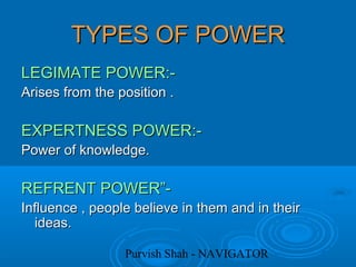 Purvish Shah - NAVIGATOR
TYPES OF POWERTYPES OF POWER
LEGIMATE POWER:-LEGIMATE POWER:-
Arises from the position .Arises from the position .
EXPERTNESS POWER:-EXPERTNESS POWER:-
Power of knowledge.Power of knowledge.
REFRENT POWER”-REFRENT POWER”-
Influence , people believe in them and in theirInfluence , people believe in them and in their
ideas.ideas.
 