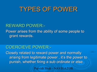 Purvish Shah - NAVIGATOR
TYPES OF POWERTYPES OF POWER
REWARD POWER:-REWARD POWER:-
Power arises from the ability of some people toPower arises from the ability of some people to
grant rewards.grant rewards.
COERCIEVE POWER:-COERCIEVE POWER:-
Closely related to reward power and normallyClosely related to reward power and normally
arising from legitimate power , it’s the power toarising from legitimate power , it’s the power to
punish, whether firing a sub ordinate or else.punish, whether firing a sub ordinate or else.
 