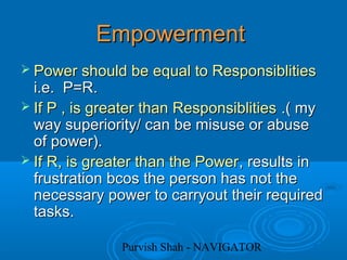 Purvish Shah - NAVIGATOR
EmpowermentEmpowerment
 Power should be equal to ResponsiblitiesPower should be equal to Responsiblities
i.e. P=R.i.e. P=R.
 If P , is greater than ResponsiblitiesIf P , is greater than Responsiblities .( my.( my
way superiority/ can be misuse or abuseway superiority/ can be misuse or abuse
of power).of power).
 If R, is greater than the PowerIf R, is greater than the Power, results in, results in
frustration bcos the person has not thefrustration bcos the person has not the
necessary power to carryout their requirednecessary power to carryout their required
tasks.tasks.
 