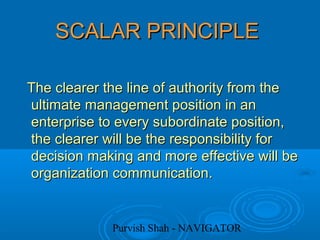Purvish Shah - NAVIGATOR
SCALAR PRINCIPLESCALAR PRINCIPLE
The clearer the line of authority from theThe clearer the line of authority from the
ultimate management position in anultimate management position in an
enterprise to every subordinate position,enterprise to every subordinate position,
the clearer will be the responsibility forthe clearer will be the responsibility for
decision making and more effective will bedecision making and more effective will be
organization communication.organization communication.
 