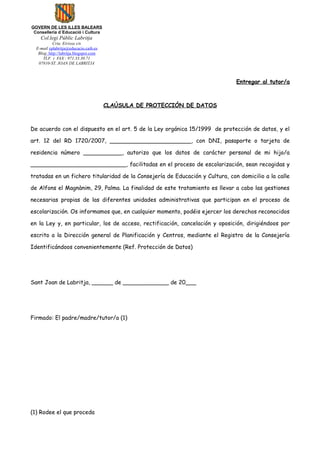 GOVERN DE LES ILLES BALEARS
 Conselleria d´Educació i Cultura
    Col.legi Públic Labritja
           Crta. Eivissa s/n
  E-mail cplabritja@educacio.caib.es
   Blog: http://labritja.blogspot.com
      TLF. i FAX : 971.33.30.71
   07810-ST. JOAN DE LABRITJA



                                                                               Entregar al tutor/a



                                        CLAÚSULA DE PROTECCIÓN DE DATOS



De acuerdo con el dispuesto en el art. 5 de la Ley orgánica 15/1999 de protección de datos, y el

art. 12 del RD 1720/2007, _______________________, con DNI, pasaporte o tarjeta de

residencia número ___________, autorizo que los datos de carácter personal de mi hijo/a

___________________________, facilitadas en el proceso de escolarización, sean recogidas y

tratadas en un fichero titularidad de la Consejería de Educación y Cultura, con domicilio a la calle

de Alfons el Magnànim, 29, Palma. La finalidad de este tratamiento es llevar a cabo las gestiones

necesarias propias de las diferentes unidades administrativas que participan en el proceso de

escolarización. Os informamos que, en cualquier momento, podéis ejercer los derechos reconocidos

en la Ley y, en particular, los de acceso, rectificación, cancelación y oposición, dirigiéndoos por

escrito a la Dirección general de Planificación y Centros, mediante el Registro de la Consejería

Identificándoos convenientemente (Ref. Protección de Datos)




Sant Joan de Labritja, ______ de _____________ de 20___




Firmado: El padre/madre/tutor/a (1)




(1) Rodee el que proceda
 